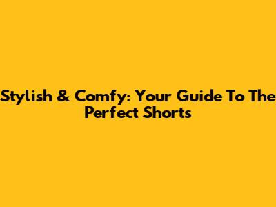 Stylish & Comfy: Your Guide To The Perfect Shorts