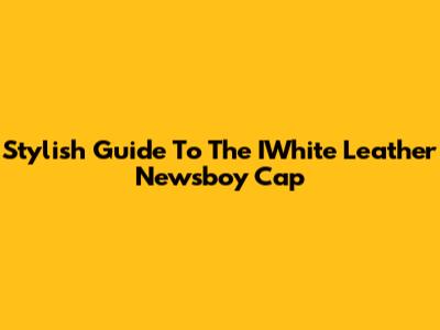 Stylish Guide To The IWhite Leather Newsboy Cap