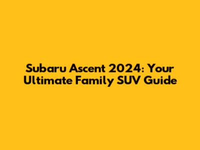 Subaru Ascent 2024: Your Ultimate Family SUV Guide