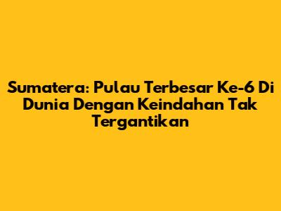 Sumatera: Pulau Terbesar Ke-6 Di Dunia Dengan Keindahan Tak Tergantikan