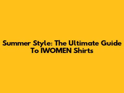 Summer Style: The Ultimate Guide To IWOMEN Shirts