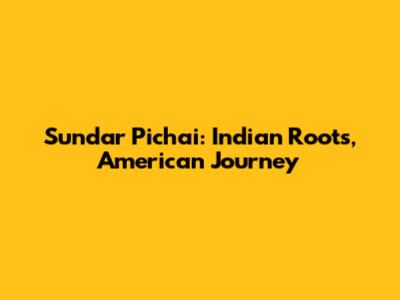 Sundar Pichai: Indian Roots, American Journey