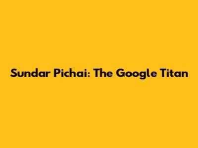 Sundar Pichai: The Google Titan