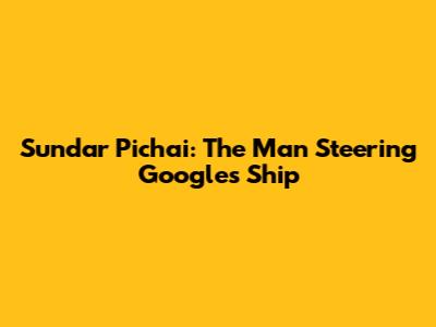 Sundar Pichai: The Man Steering Google's Ship