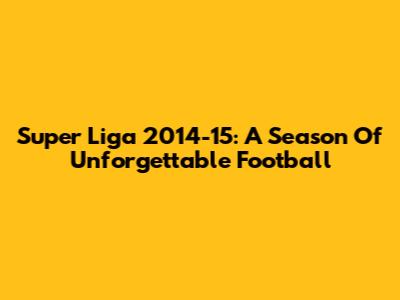 Super Liga 2014-15: A Season Of Unforgettable Football