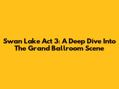 Swan Lake Act 3: A Deep Dive Into The Grand Ballroom Scene