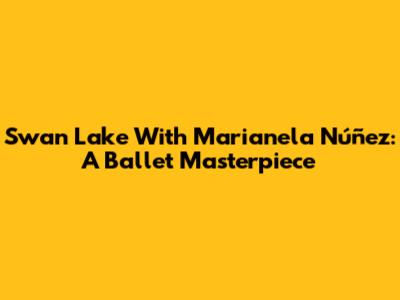 Swan Lake With Marianela Núñez: A Ballet Masterpiece