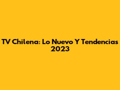 TV Chilena: Lo Nuevo Y Tendencias 2023