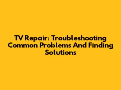 TV Repair: Troubleshooting Common Problems And Finding Solutions