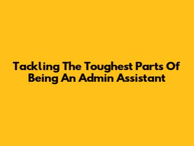 Tackling The Toughest Parts Of Being An Admin Assistant
