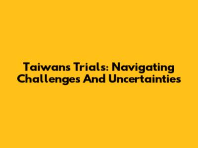 Taiwan's Trials: Navigating Challenges And Uncertainties