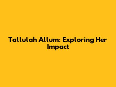 Tallulah Allum: Exploring Her Impact