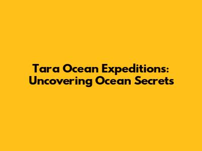 Tara Ocean Expeditions: Uncovering Ocean Secrets