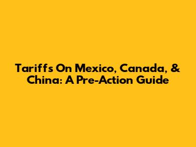 Tariffs On Mexico, Canada, & China: A Pre-Action Guide