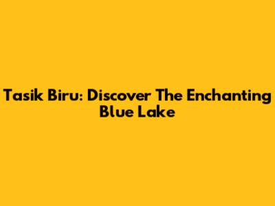 Tasik Biru: Discover The Enchanting Blue Lake