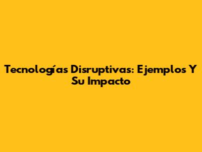 Tecnologías Disruptivas: Ejemplos Y Su Impacto