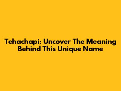 Tehachapi: Uncover The Meaning Behind This Unique Name