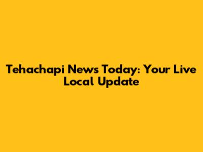 Tehachapi News Today: Your Live Local Update