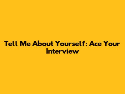 Tell Me About Yourself: Ace Your Interview