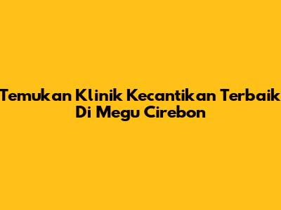 Temukan Klinik Kecantikan Terbaik Di Megu Cirebon