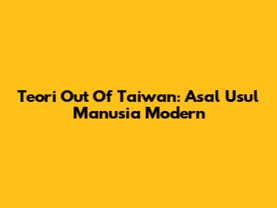 Teori Out Of Taiwan: Asal Usul Manusia Modern