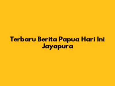 Terbaru Berita Papua Hari Ini Jayapura