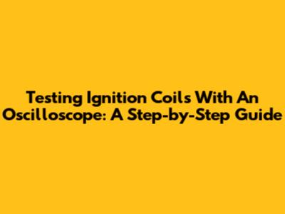 Testing Ignition Coils With An Oscilloscope: A Step-by-Step Guide