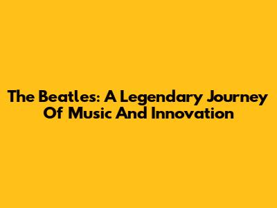 The Beatles: A Legendary Journey Of Music And Innovation