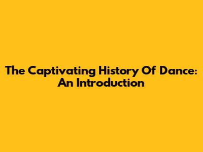 The Captivating History Of Dance: An Introduction