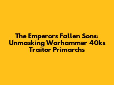 The Emperor's Fallen Sons: Unmasking Warhammer 40k's Traitor Primarchs