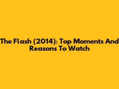 The Flash (2014): Top Moments And Reasons To Watch