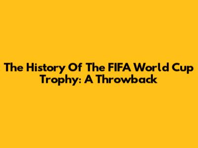 The History Of The FIFA World Cup Trophy: A Throwback