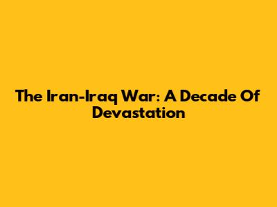 The Iran-Iraq War: A Decade Of Devastation