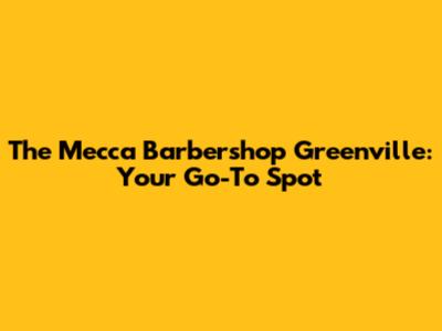 The Mecca Barbershop Greenville: Your Go-To Spot