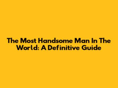 The Most Handsome Man In The World: A Definitive Guide
