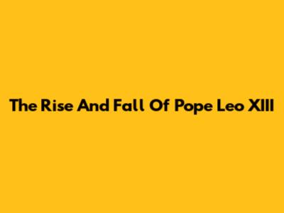 The Rise And Fall Of Pope Leo XIII
