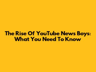 The Rise Of YouTube News Boys: What You Need To Know