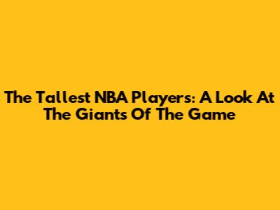 The Tallest NBA Players: A Look At The Giants Of The Game