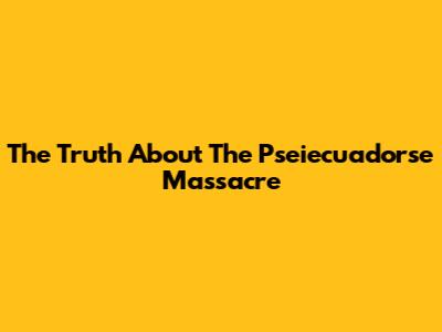The Truth About The Pseiecuadorse Massacre