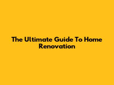 The Ultimate Guide To Home Renovation