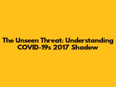 The Unseen Threat: Understanding COVID-19's 2017 Shadow