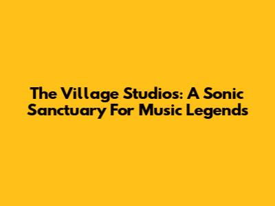 The Village Studios: A Sonic Sanctuary For Music Legends