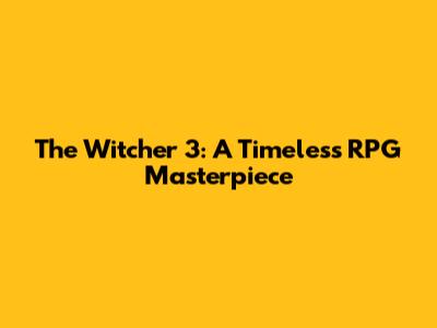 The Witcher 3: A Timeless RPG Masterpiece