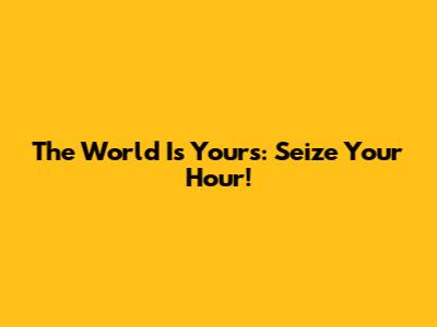 The World Is Yours: Seize Your Hour!
