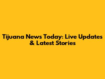 Tijuana News Today: Live Updates & Latest Stories