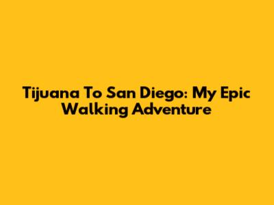 Tijuana To San Diego: My Epic Walking Adventure