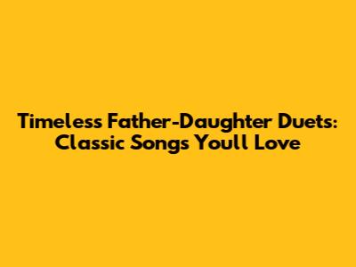 Timeless Father-Daughter Duets: Classic Songs You'll Love