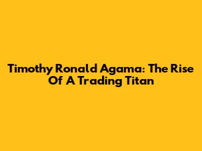 Timothy Ronald Agama: The Rise Of A Trading Titan