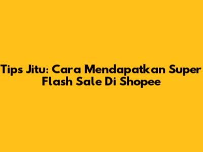 Tips Jitu: Cara Mendapatkan Super Flash Sale Di Shopee