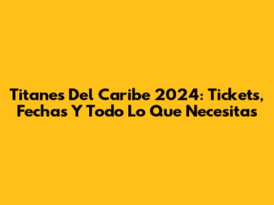 Titanes Del Caribe 2024: Tickets, Fechas Y Todo Lo Que Necesitas